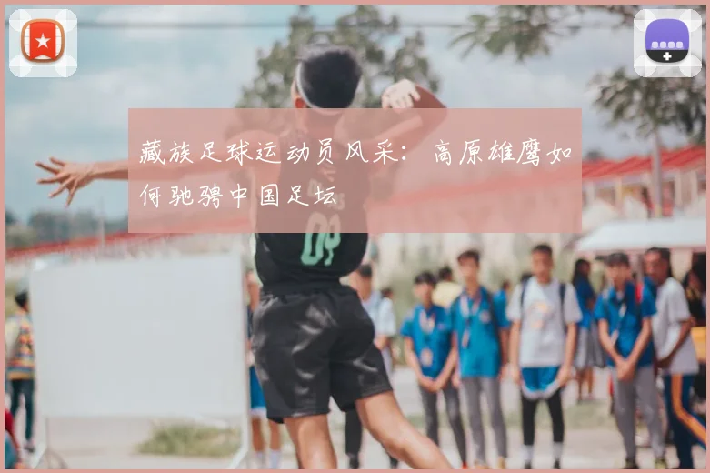 藏族足球运动员风采：高原雄鹰如何驰骋中国足坛